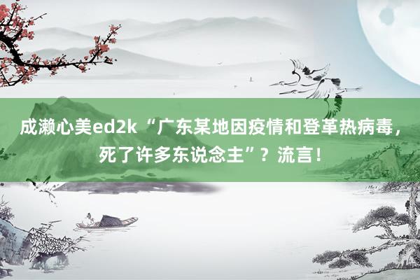 成濑心美ed2k “广东某地因疫情和登革热病毒，死了许多东说念主”？流言！