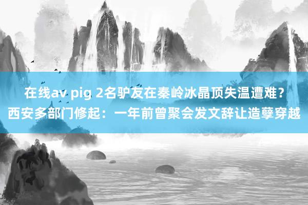 在线av pig 2名驴友在秦岭冰晶顶失温遭难？西安多部门修起：一年前曾聚会发文辞让造孽穿越