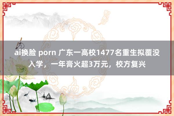 ai换脸 porn 广东一高校1477名重生拟覆没入学，一年膏火超3万元，校方复兴