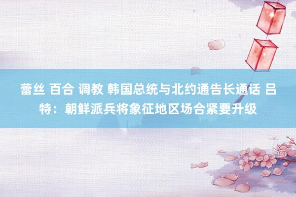 蕾丝 百合 调教 韩国总统与北约通告长通话 吕特：朝鲜派兵将象征地区场合紧要升级