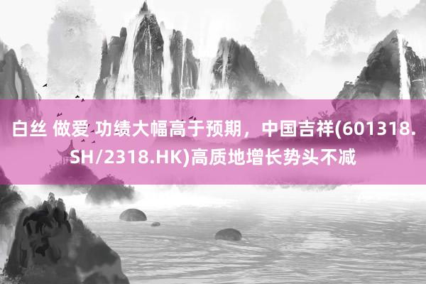 白丝 做爱 功绩大幅高于预期，中国吉祥(601318.SH/2318.HK)高质地增长势头不减