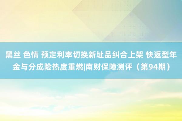 黑丝 色情 预定利率切换新址品纠合上架 快返型年金与分成险热度重燃|南财保障测评（第94期）