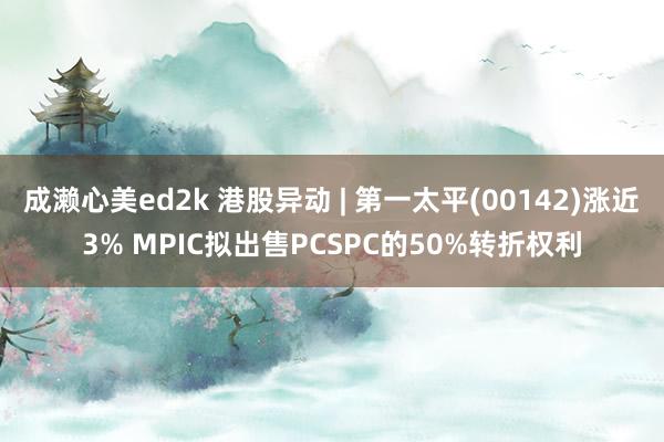 成濑心美ed2k 港股异动 | 第一太平(00142)涨近3% MPIC拟出售PCSPC的50%转折权利