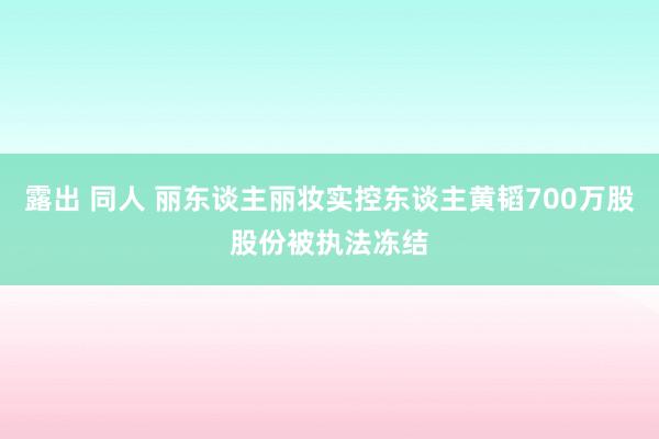 露出 同人 丽东谈主丽妆实控东谈主黄韬700万股股份被执法冻结