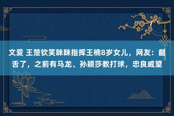 文爱 王楚钦笑眯眯指挥王楠8岁女儿，网友：齰舌了，之前有马龙、孙颖莎教打球，忠良威望