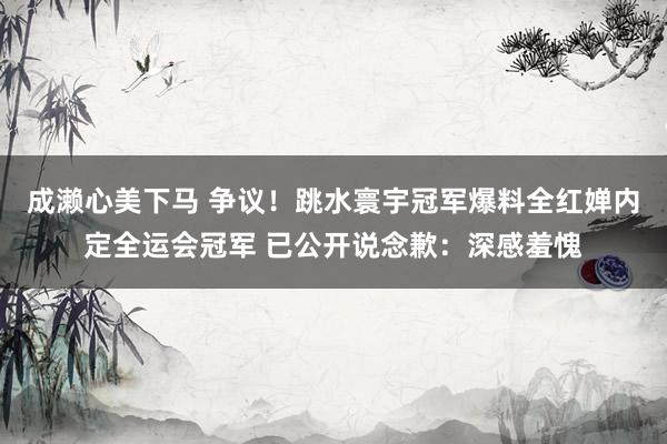 成濑心美下马 争议！跳水寰宇冠军爆料全红婵内定全运会冠军 已公开说念歉：深感羞愧