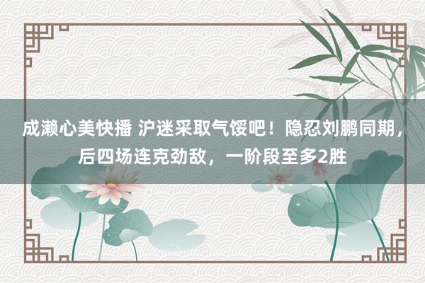 成濑心美快播 沪迷采取气馁吧！隐忍刘鹏同期，后四场连克劲敌，一阶段至多2胜