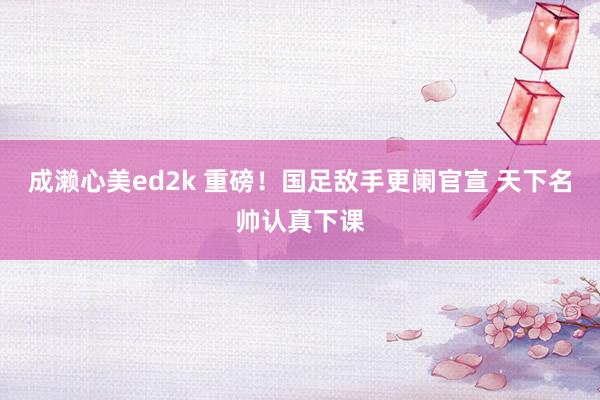 成濑心美ed2k 重磅！国足敌手更阑官宣 天下名帅认真下课