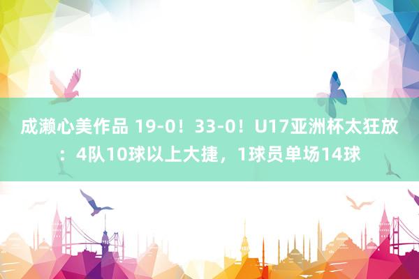 成濑心美作品 19-0！33-0！U17亚洲杯太狂放：4队10球以上大捷，1球员单场14球