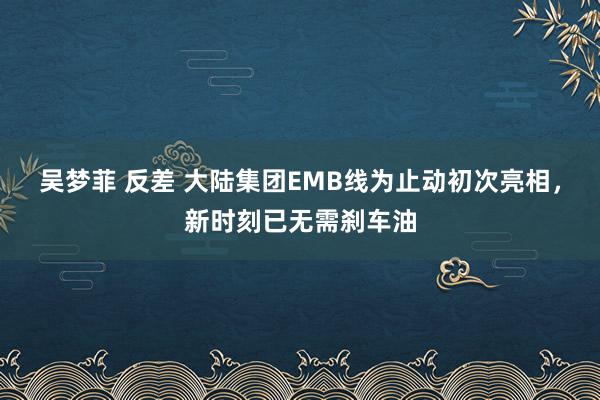 吴梦菲 反差 大陆集团EMB线为止动初次亮相，新时刻已无需刹车油