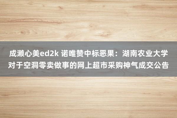 成濑心美ed2k 诺唯赞中标恶果：湖南农业大学对于空洞零卖做事的网上超市采购神气成交公告