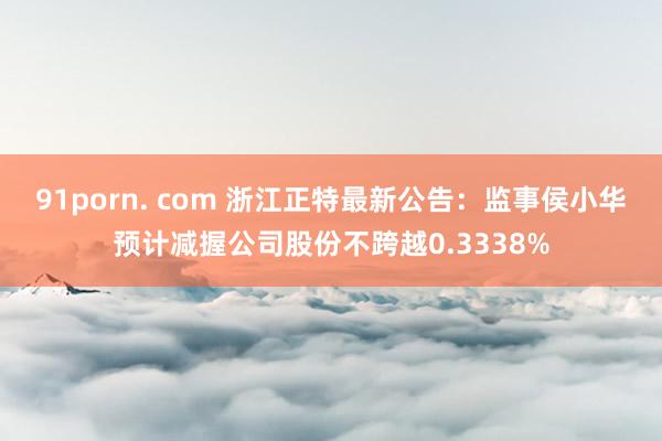 91porn. com 浙江正特最新公告：监事侯小华预计减握公司股份不跨越0.3338%