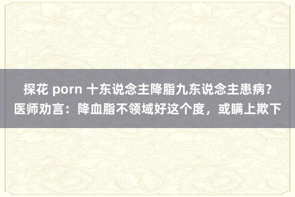 探花 porn 十东说念主降脂九东说念主患病？医师劝言：降血脂不领域好这个度，或瞒上欺下