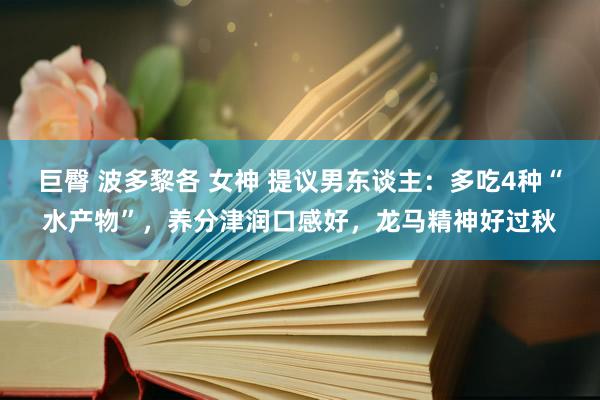 巨臀 波多黎各 女神 提议男东谈主：多吃4种“水产物”，养分津润口感好，<a href=