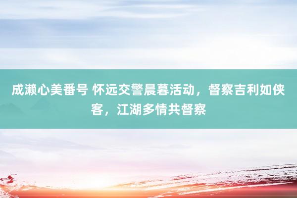 成濑心美番号 怀远交警晨暮活动，督察吉利如侠客，江湖多情共督察