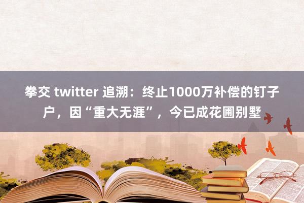 拳交 twitter 追溯：终止1000万补偿的钉子户，因“重大无涯”，今已成花圃别墅