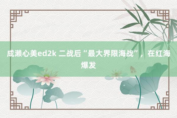 成濑心美ed2k 二战后“最大界限海战”，在红海爆发