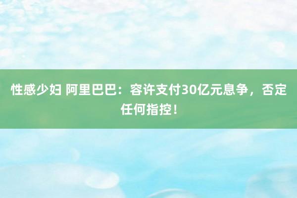 性感少妇 阿里巴巴：容许支付30亿元息争，否定任何指控！