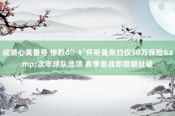 成濑心美番号 惨烈🥹怀斯曼条约仅50万保险&次年球队选项 赛季首战即跟腱扯破