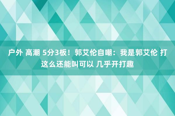 户外 高潮 5分3板！郭艾伦自嘲：我是郭艾伦 打这么还能叫可以 几乎开打趣