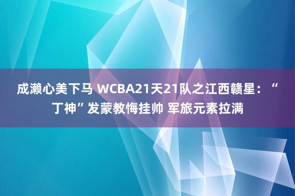 成濑心美下马 WCBA21天21队之江西赣星：“丁神”发蒙教悔挂帅 军旅元素拉满