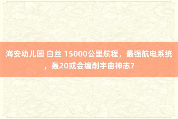 海安幼儿园 白丝 15000公里航程，最强航电系统，轰20或会编削宇宙神志？