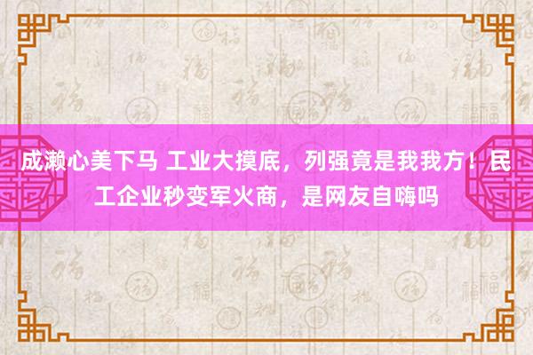 成濑心美下马 工业大摸底，列强竟是我我方！民工企业秒变军火商，是网友自嗨吗