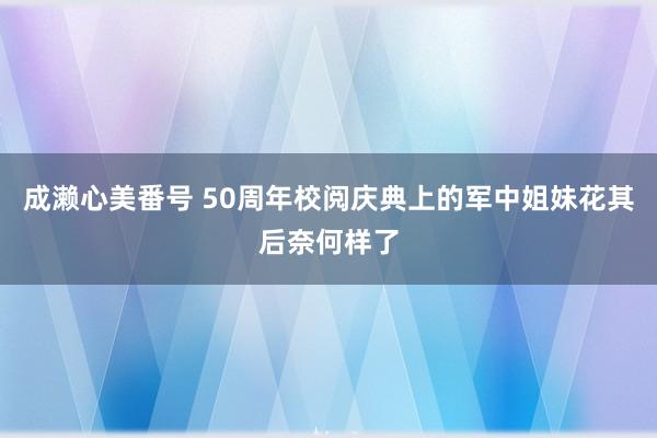 成濑心美番号 50周年校阅庆典上的军中姐妹花其后奈何样了