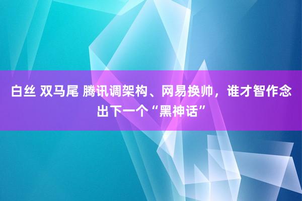 白丝 双马尾 腾讯调架构、网易换帅，谁才智作念出下一个“黑神话”