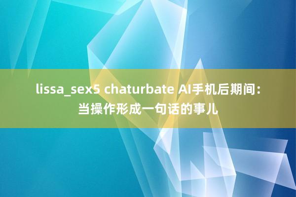 lissa_sex5 chaturbate AI手机后期间：当操作形成一句话的事儿