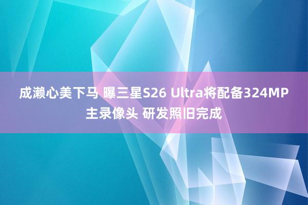 成濑心美下马 曝三星S26 Ultra将配备324MP主录像头 研发照旧完成