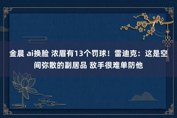 金晨 ai换脸 浓眉有13个罚球！雷迪克：这是空间弥散的副居品 敌手很难单防他