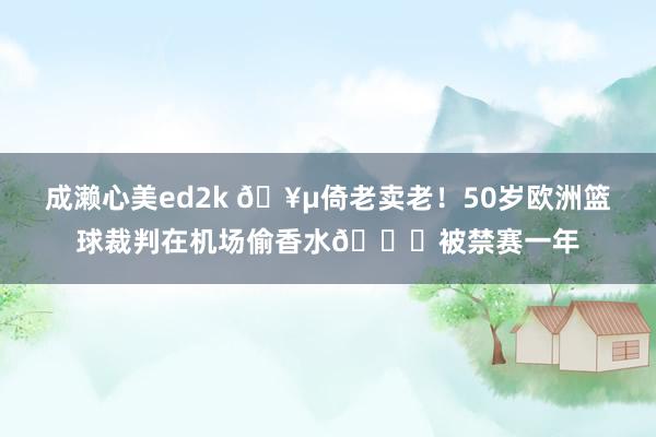 成濑心美ed2k 🥵倚老卖老！50岁欧洲篮球裁判在机场偷香水🙃被禁赛一年