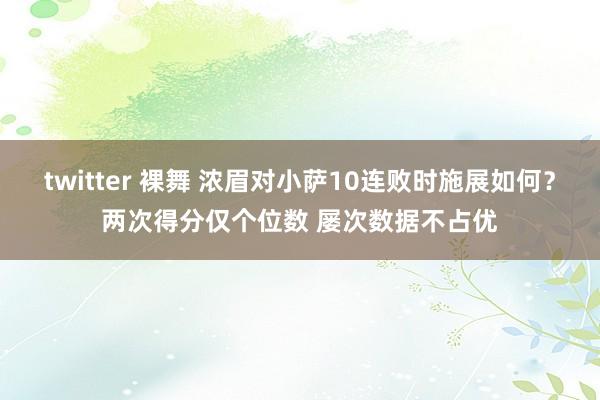 twitter 裸舞 浓眉对小萨10连败时施展如何？两次得分仅个位数 屡次数据不占优