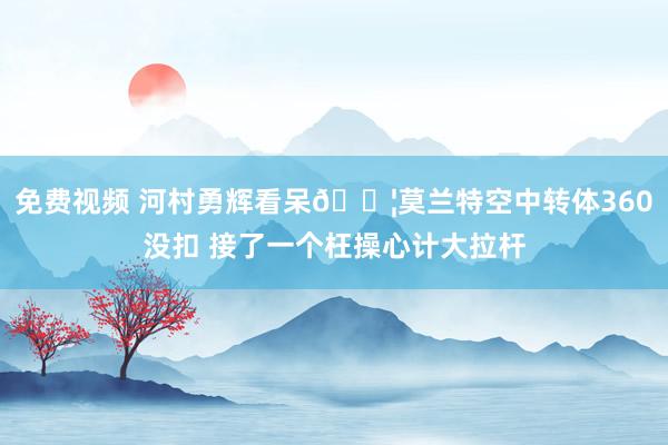 免费视频 河村勇辉看呆😦莫兰特空中转体360没扣 接了一个枉操心计大拉杆