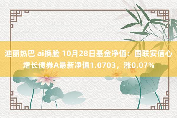 迪丽热巴 ai换脸 10月28日基金净值：国联安信心增长债券A最新净值1.0703，涨0.07%