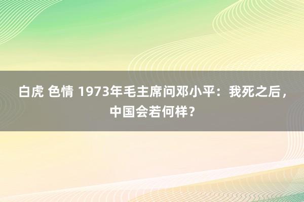 白虎 色情 1973年毛主席问邓小平：我死之后，中国会若何样？