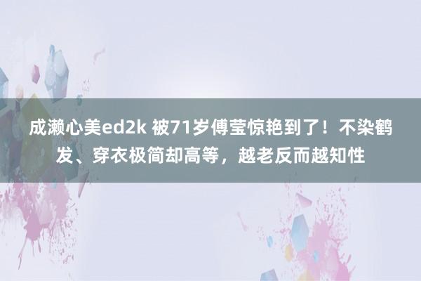 成濑心美ed2k 被71岁傅莹惊艳到了！不染鹤发、穿衣极简却高等，越老反而越知性