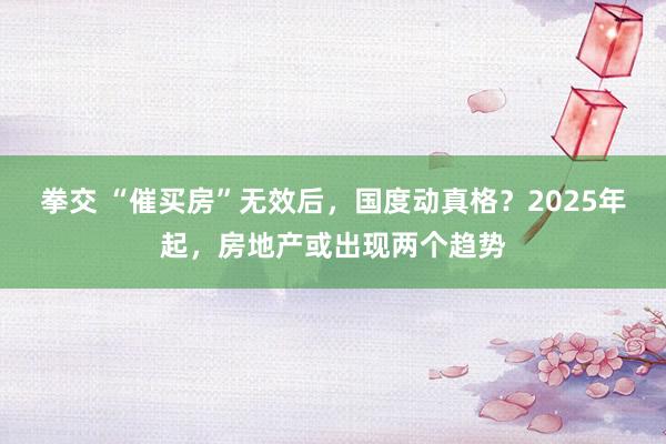 拳交 “催买房”无效后，国度动真格？2025年起，房地产或出现两个趋势