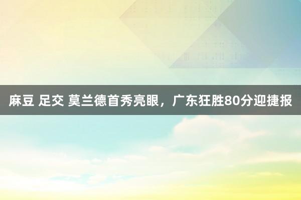 麻豆 足交 莫兰德首秀亮眼，广东狂胜80分迎捷报