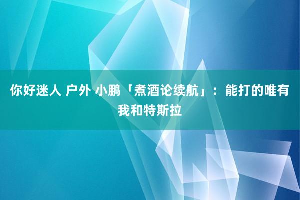 你好迷人 户外 小鹏「煮酒论续航」：能打的唯有我和特斯拉