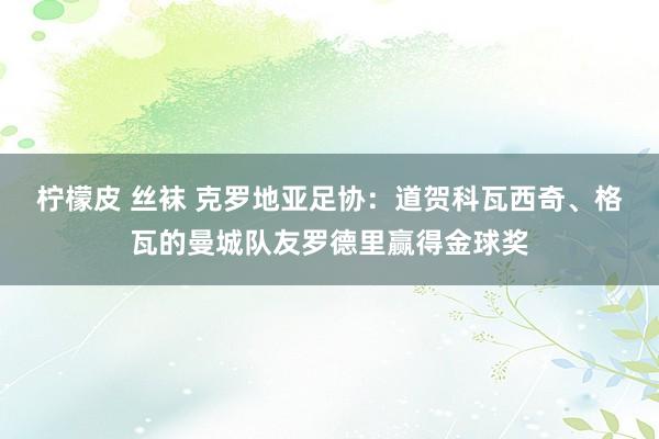 柠檬皮 丝袜 克罗地亚足协：道贺科瓦西奇、格瓦的曼城队友罗德里赢得金球奖