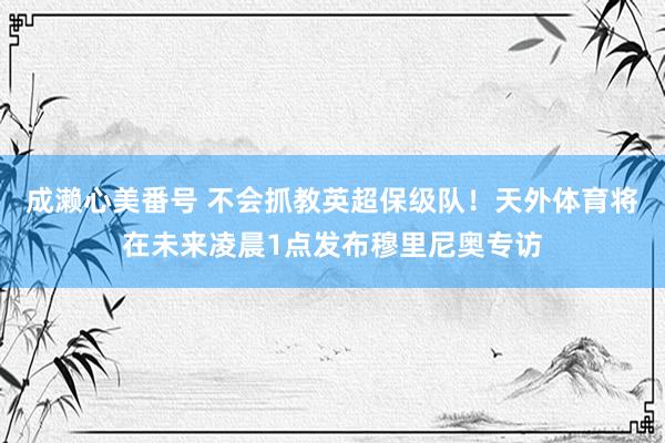 成濑心美番号 不会抓教英超保级队！天外体育将在未来凌晨1点发布穆里尼奥专访