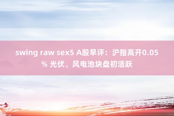 swing raw sex5 A股早评：沪指高开0.05% 光伏、风电池块盘初活跃