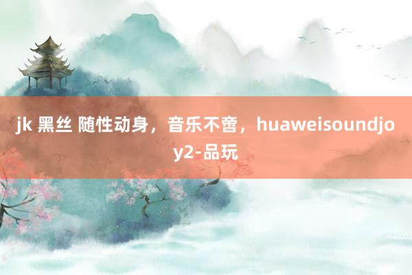 jk 黑丝 随性动身，音乐不啻，huaweisoundjoy2-品玩