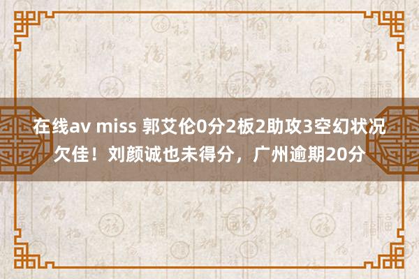 在线av miss 郭艾伦0分2板2助攻3空幻状况欠佳！刘颜诚也未得分，广州逾期20分