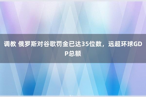 调教 俄罗斯对谷歌罚金已达35位数，远超环球GDP总额