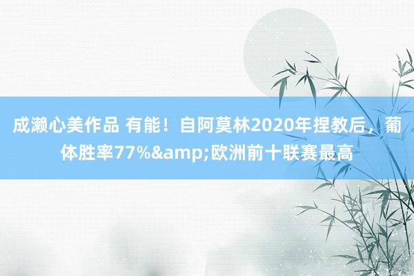 成濑心美作品 有能！自阿莫林2020年捏教后，葡体胜率77%&欧洲前十联赛最高