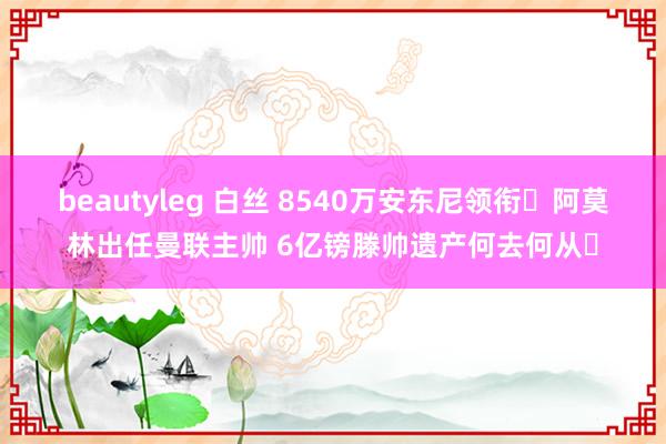 beautyleg 白丝 8540万安东尼领衔❗阿莫林出任曼联主帅 6亿镑滕帅遗产何去何从❓