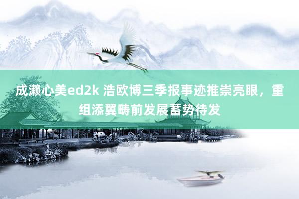 成濑心美ed2k 浩欧博三季报事迹推崇亮眼，重组添翼畴前发展蓄势待发